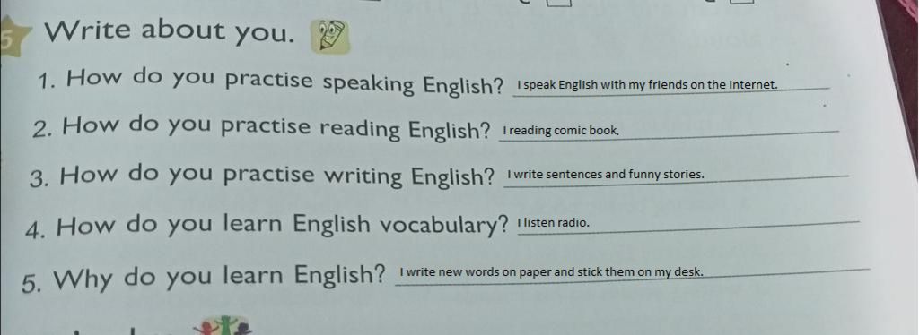 Write about you. 1. How do you practise speaking English? 2. How do you practise reading English? 3. How do you practise writing English? 4. How do you lea Write about you. 1. How do you practise speaking English? 2. How do you practise reading English? 3. How do you practise writing English? 4. How do you lea