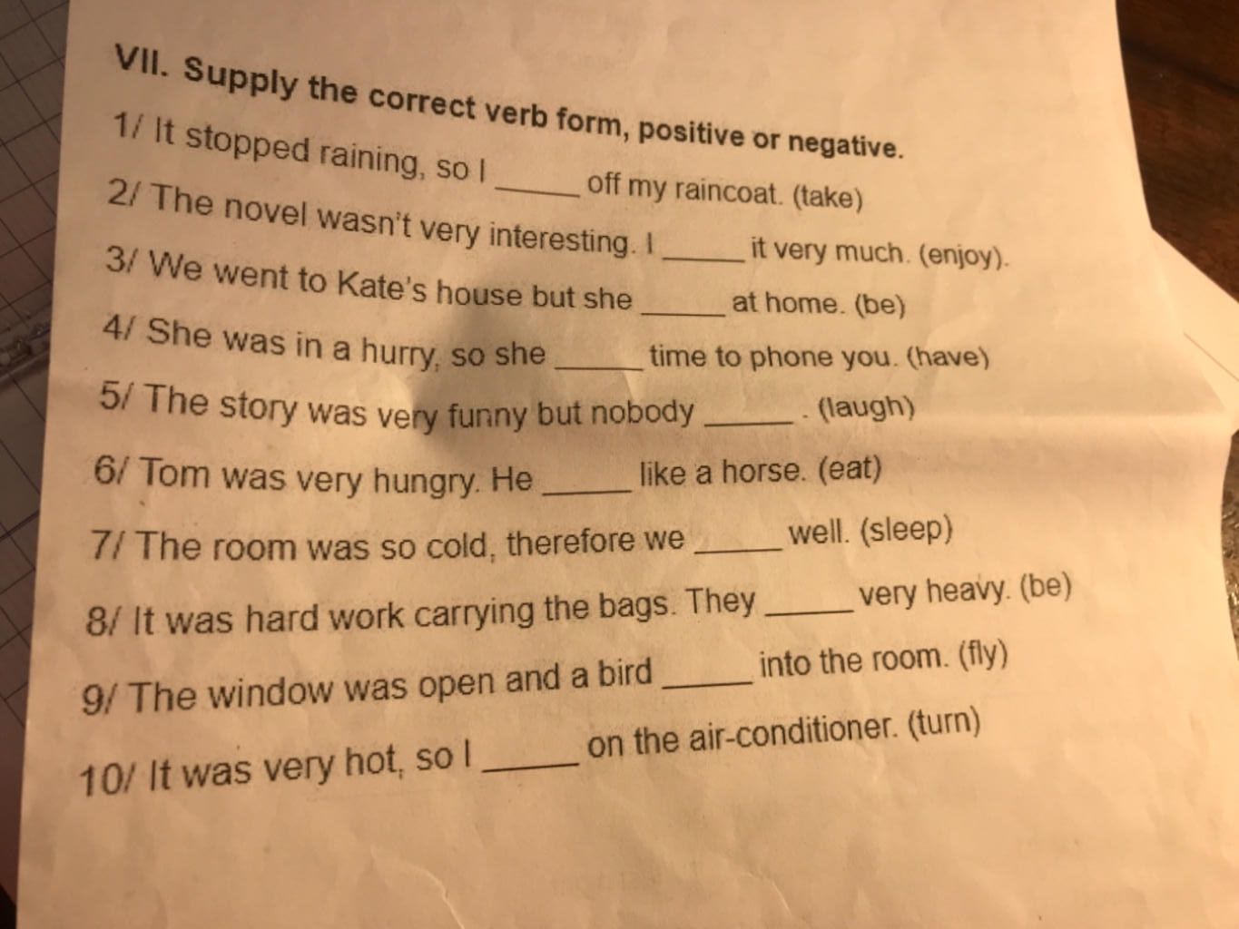 VII. Supply the correct verb form, positive or negative. 1/ It stopped  raining, so I off my raincoat. (take) 2/ The novel wasn't very interesting.  I it ver