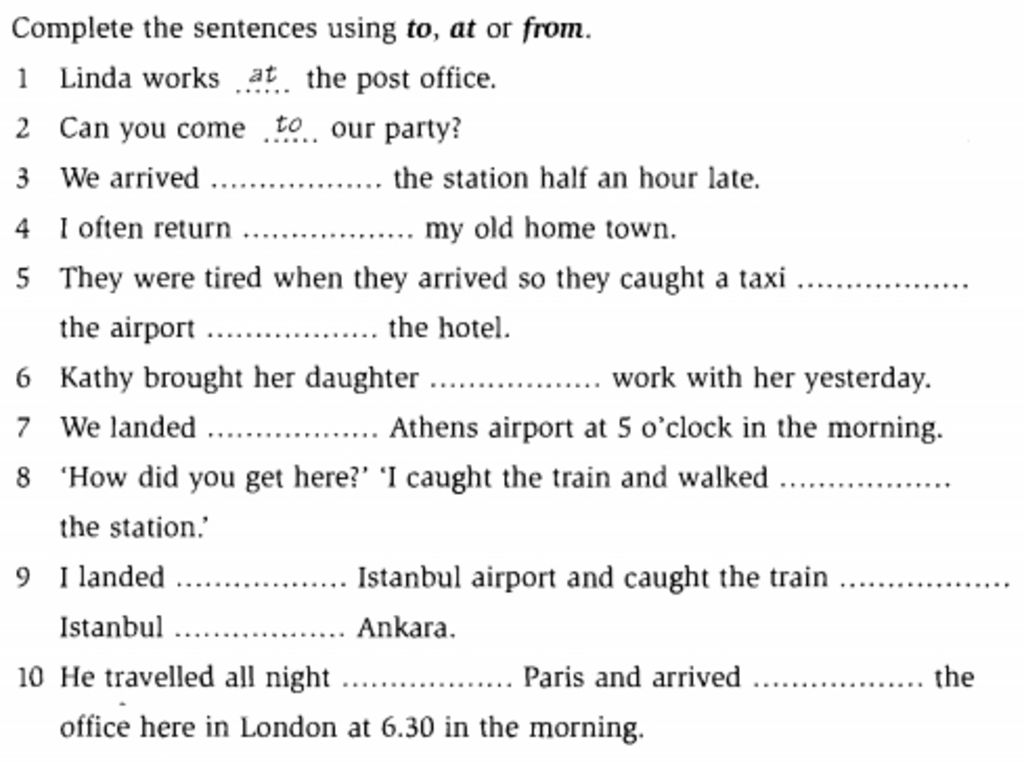 Complete the sentences using to, at or from. 1 Linda works at the post  office. 2 Can you come to our party? 3 We arrived .. the station half an  hour late.