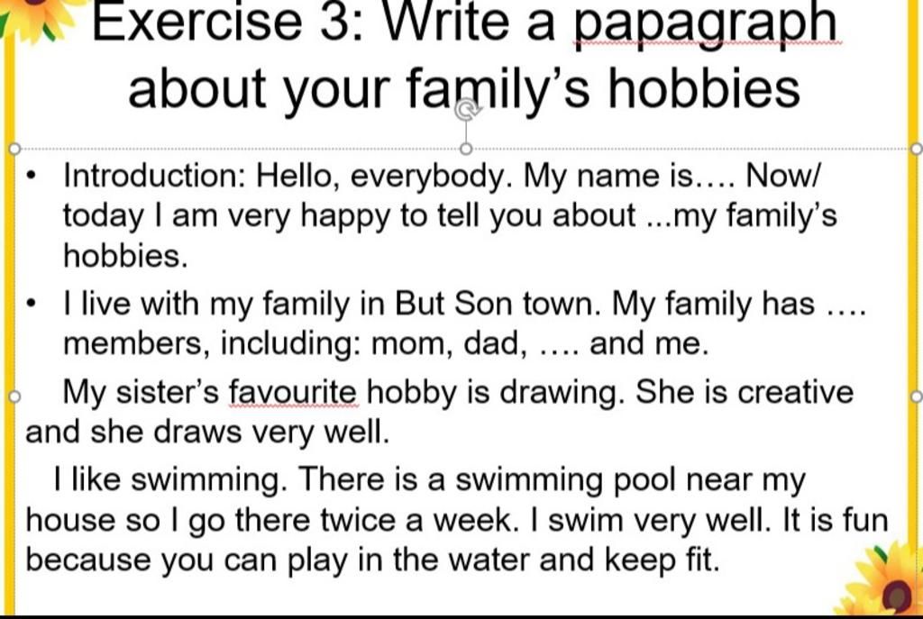 Exercise 3: Write a papagraph about your family's hobbies Introduction:  Hello, everybody. My name is.... Now/ today I am very happy to tell you  about ..my