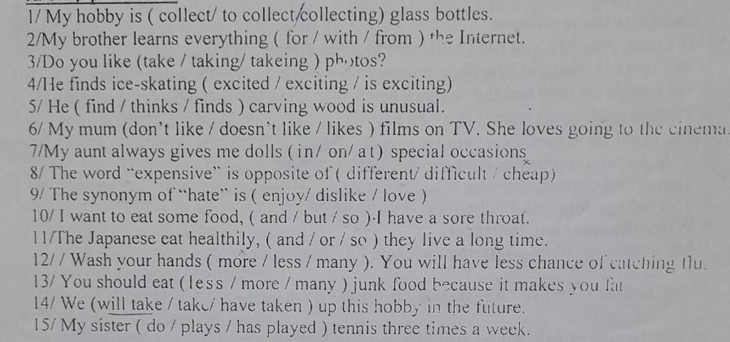 1/ My hobby is ( collect/ to collect/collecting) glass bottles. 2/My  brother learns everything ( for /with / from ) the Internet. 3/Do like  (take / taking/