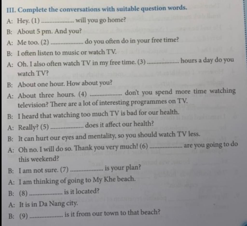 III. Complete the conversations with suitable question words. A: Hey. (1) . will you go home? B: About 5 pm. And you? A: Me too. (2). . do you often do in Iii. Complete The Conversations With Suitable Question Words. A: Hey. (1) . Will You Go Home? B: About 5 Pm. And You? A: Me Too. (2). . Do You Often Do In