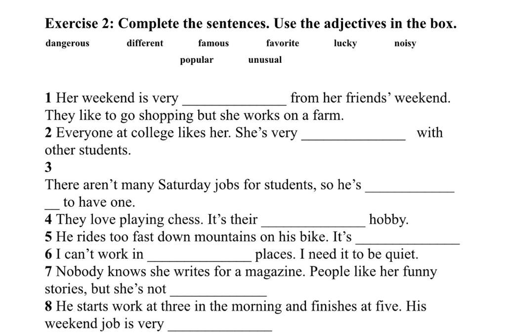 Exercise 2: Complete the sentences. Use the adjectives in the box. dangerous different famous favorite lucky noisy popular unusual 1 Her weekend is very Th Exercise 2: Complete the sentences. Use the adjectives in the box. dangerous different famous favorite lucky noisy popular unusual 1 Her weekend is very Th