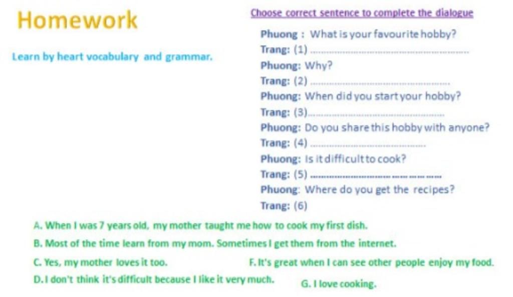 Homework Choose correct sentence to complete the dialogue Phuong : What is  your favourite hobby? Trang: (1). Learn by heart vocabulary and grammar.  Phuong: