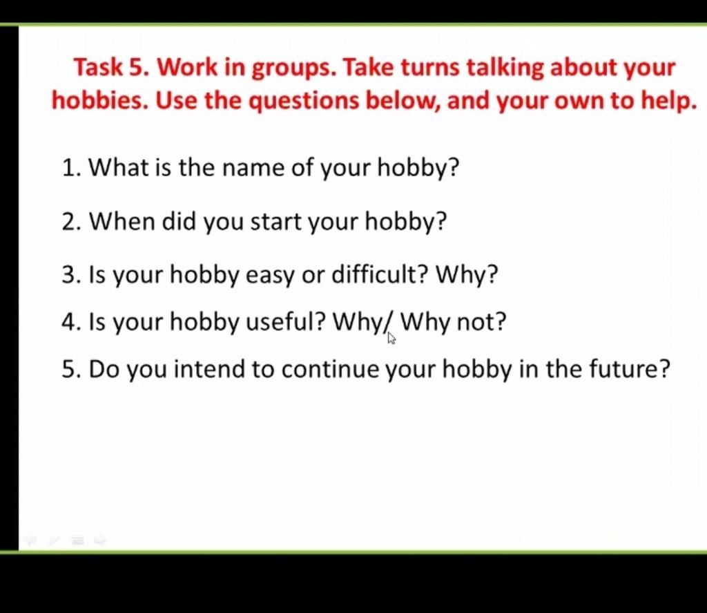 Task 5. Work in groups. Take turns talking about your hobbies. Use the  questions below, and your own to help. 1. What is the name of your hobby?  2. When di