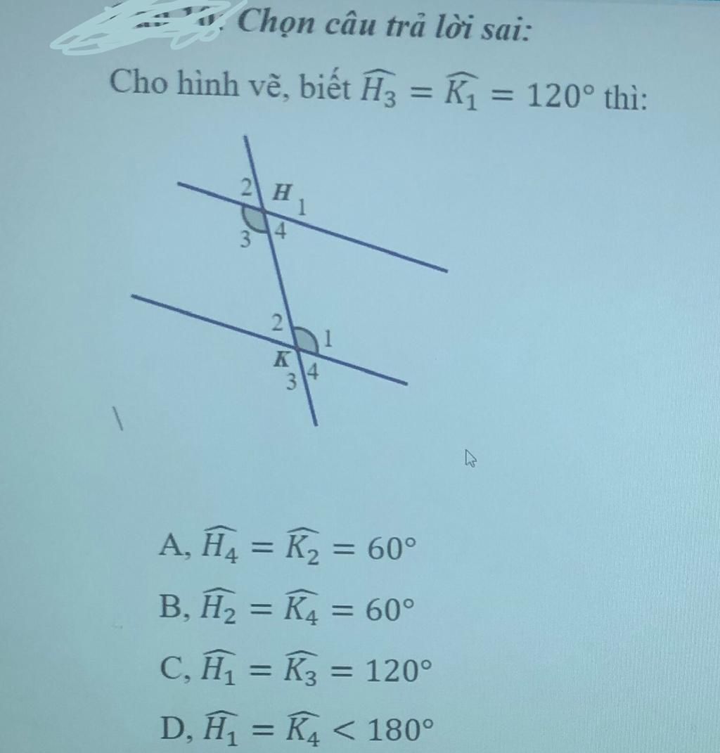 Chọn câu trả lời sai: Cho hình vẽ, biết H3 = K, = 120° thì: %3D %3D 2 H 1 3  K 34 A, H4 = K2 = 60° %3D %3D B, H, = K4 = 60° %3D %3D C, H = K3 = 120° %3D  D,