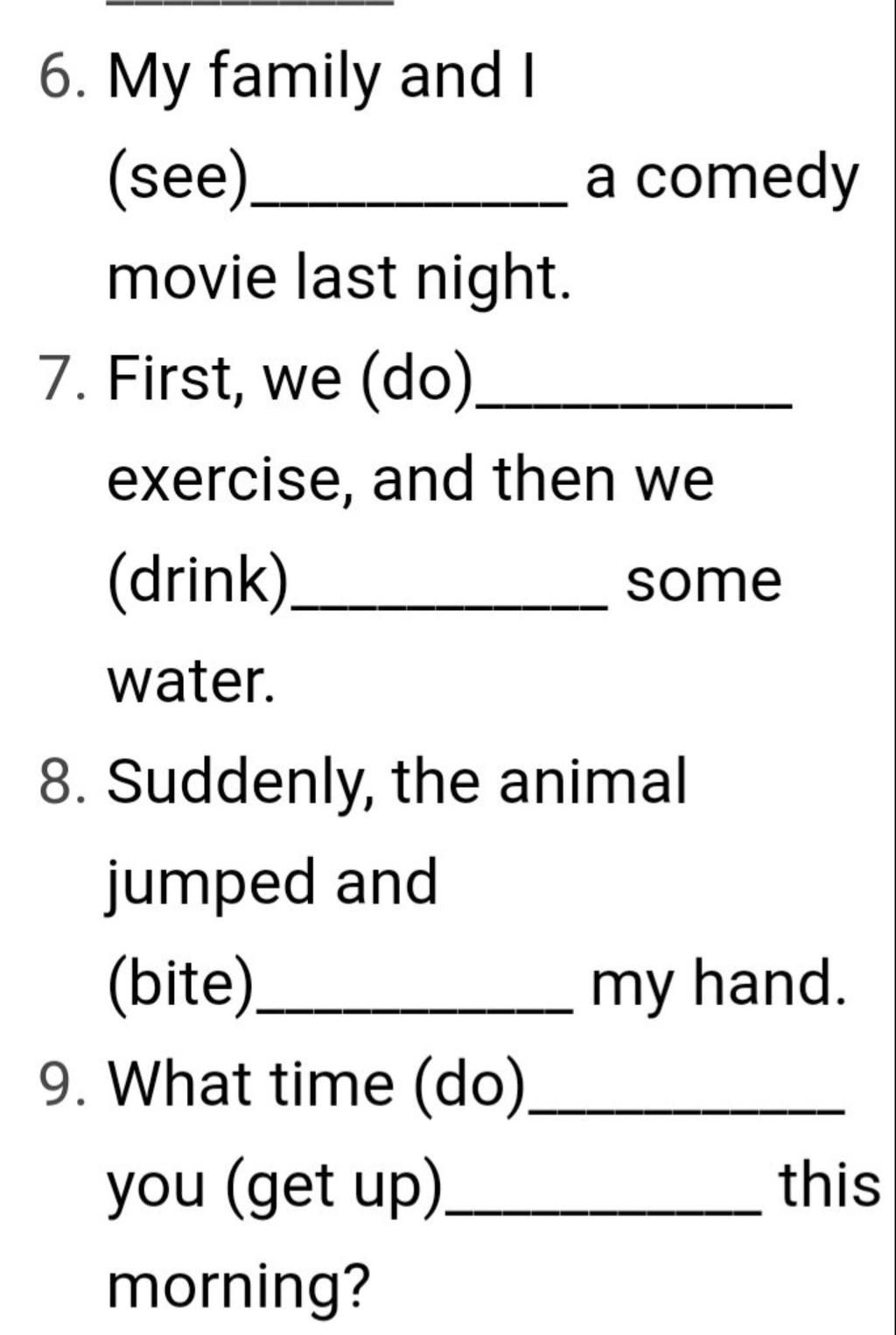 6. My family and I (see)_ a comedy movie last night. 7. First, we (do)_  exercise, and then we (drink) some water. 8. Suddenly, the animal jumped  and (bite)