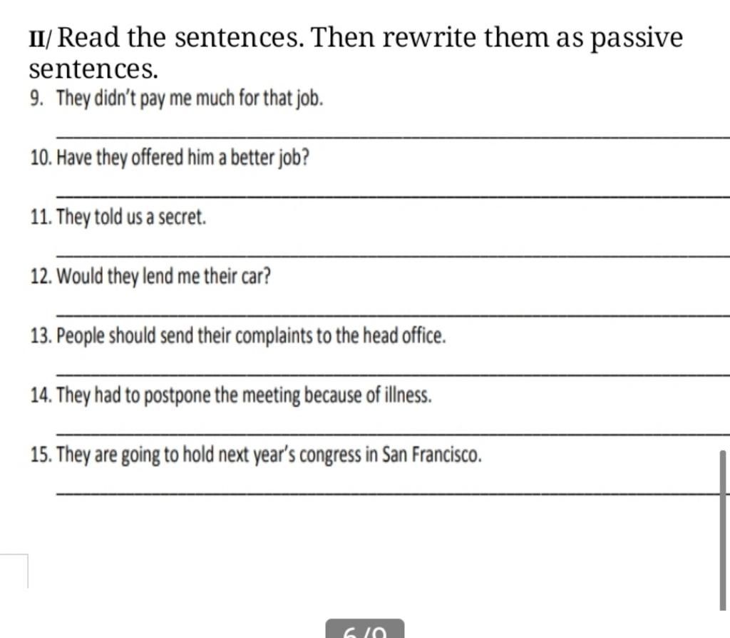 II/ Read the sentences. Then rewrite them as passive sentences. 9. They  didn't pay me much for that job. 10. Have they offered him a better job?  11. They t