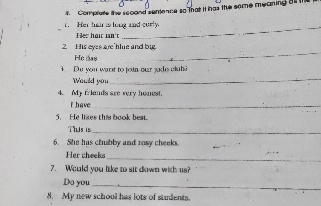 II. Complete the second sentence so that it has the same meaning 1. Her hair is long and curly. Her hair isn't 2. His eyes are blue and big. He has 3. II. Complete the second sentence so that it has the same meaning 1. Her hair is long and curly. Her hair isn't 2. His eyes are blue and big. He has 3.