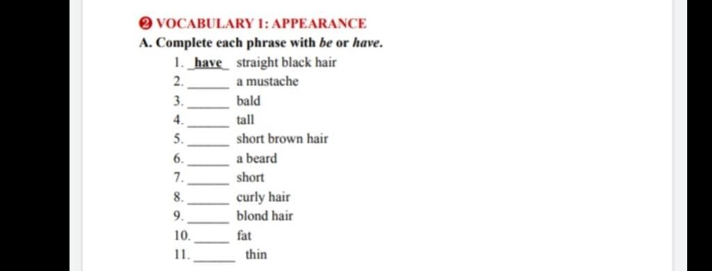 O VOCABULARY 1: APPEARANCE A. Complete each phrase with be or have. 1. have  straight black hair 2. a mustache 3. bald 4. tall 5. short brown hair 6. a  bear