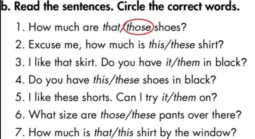 b. Read the sentences. Circle the correct words. 1. How much are that those  shoes? 2. Excuse me, how much is this/these shirt? 3. I like that skirt. Do  you