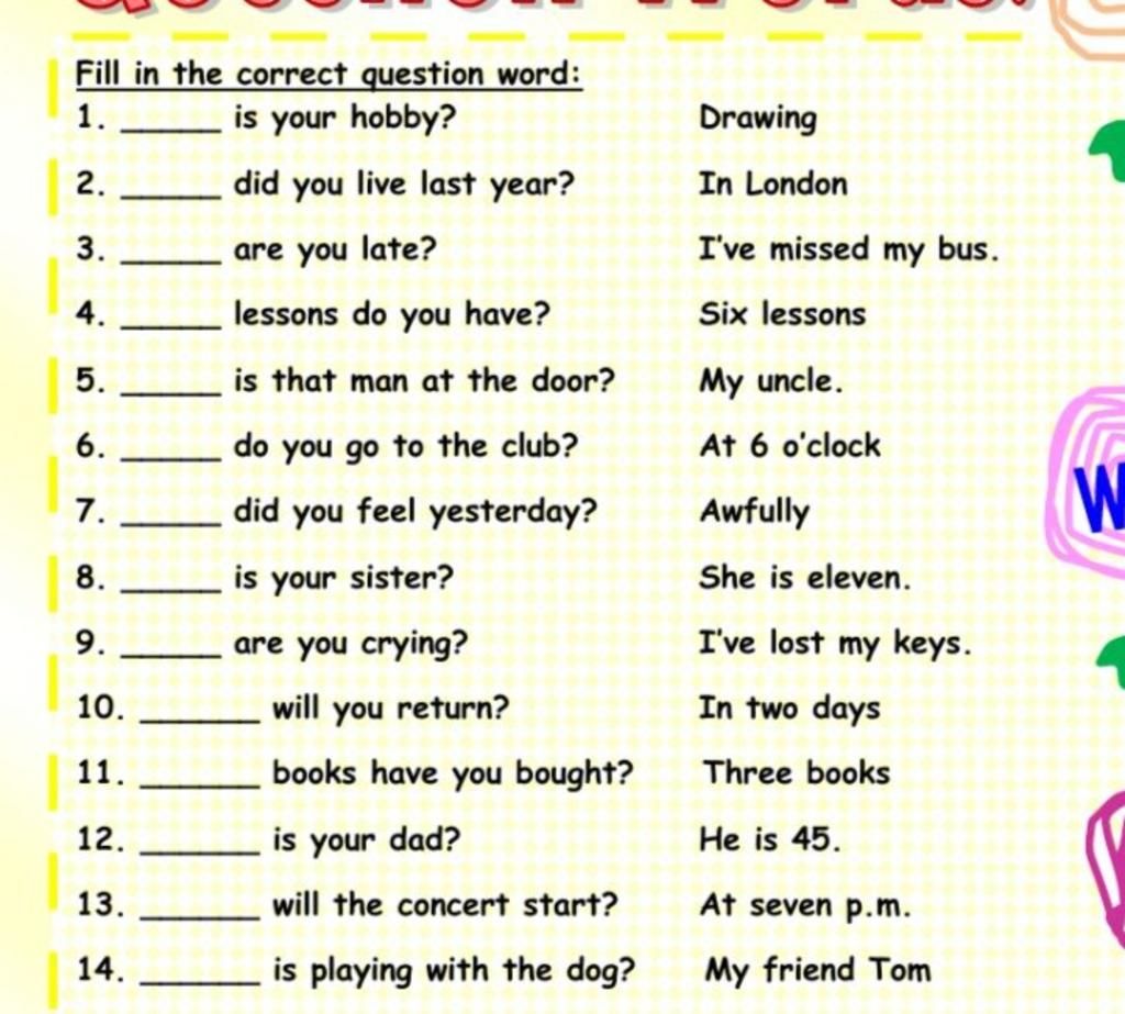 Fill in the correct question word: is your hobby? 1. Drawing 2. did you  live last year? In London 3. are you late? I've missed my bus. 4. lessons  do you ha