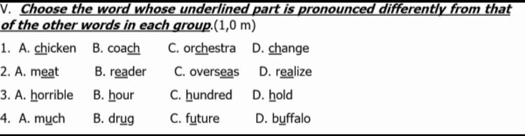 V. Choose the word whose underlined part is pronounced differently from  that of the other words in each group.(1,0 m) 1. A. chicken B. coach C.  orchestra D