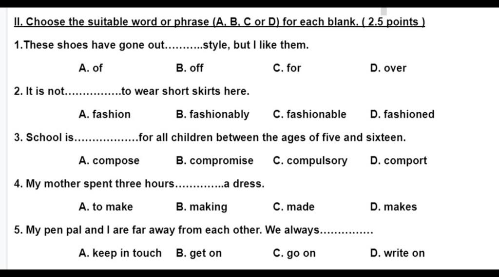 II. Choose the suitable word or phrase (A. B. C or D) for each blank. (  points )  shoes have gone out.. .style, but I like them. A. of В.  off C.