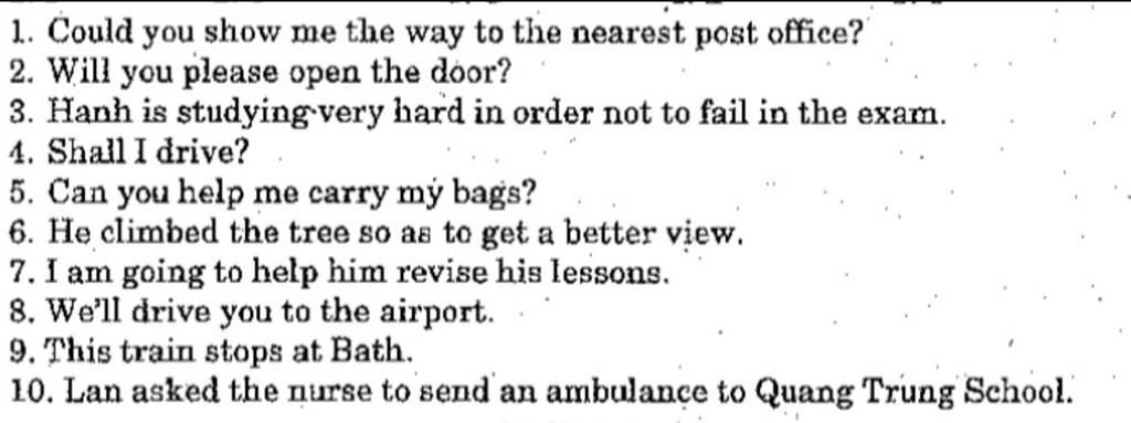 1. Could you show me the way to the nearest post office? 2. Will you please  open the door? 3. Hanh is studying very hard in order not to fail in the  exam.