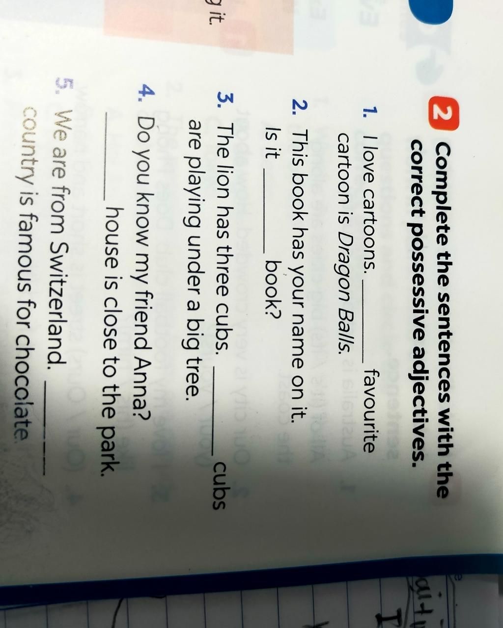 2 Complete the sentences with the correct possessive adjectives. 1. I love cartoons. cartoon is Dragon Balls. favourite 2. This book has your name on it. I 2 Complete the sentences with the correct possessive adjectives. 1. I love cartoons. cartoon is Dragon Balls. favourite 2. This book has your name on it. I