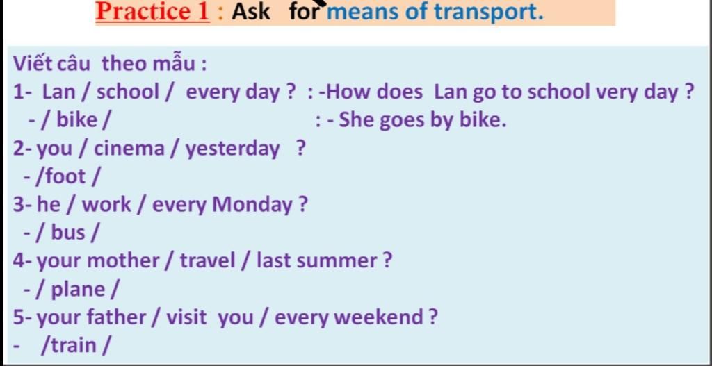 Practice 1: Ask For Means Of Transport. Viết Câu Theo Mẫu : 1- Lan / School  / Every Day ? : -How Does Lan Go To School Very Day ? -/ Bike / 2- You /  Cinema