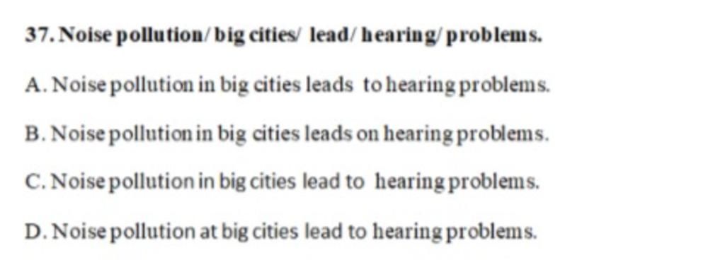 37. Noise pollution/big cities/ lead/hearing/problems.
A. Noise pollution in big cities leads to hearing problems.
B. Noise pollution in big cities leads o