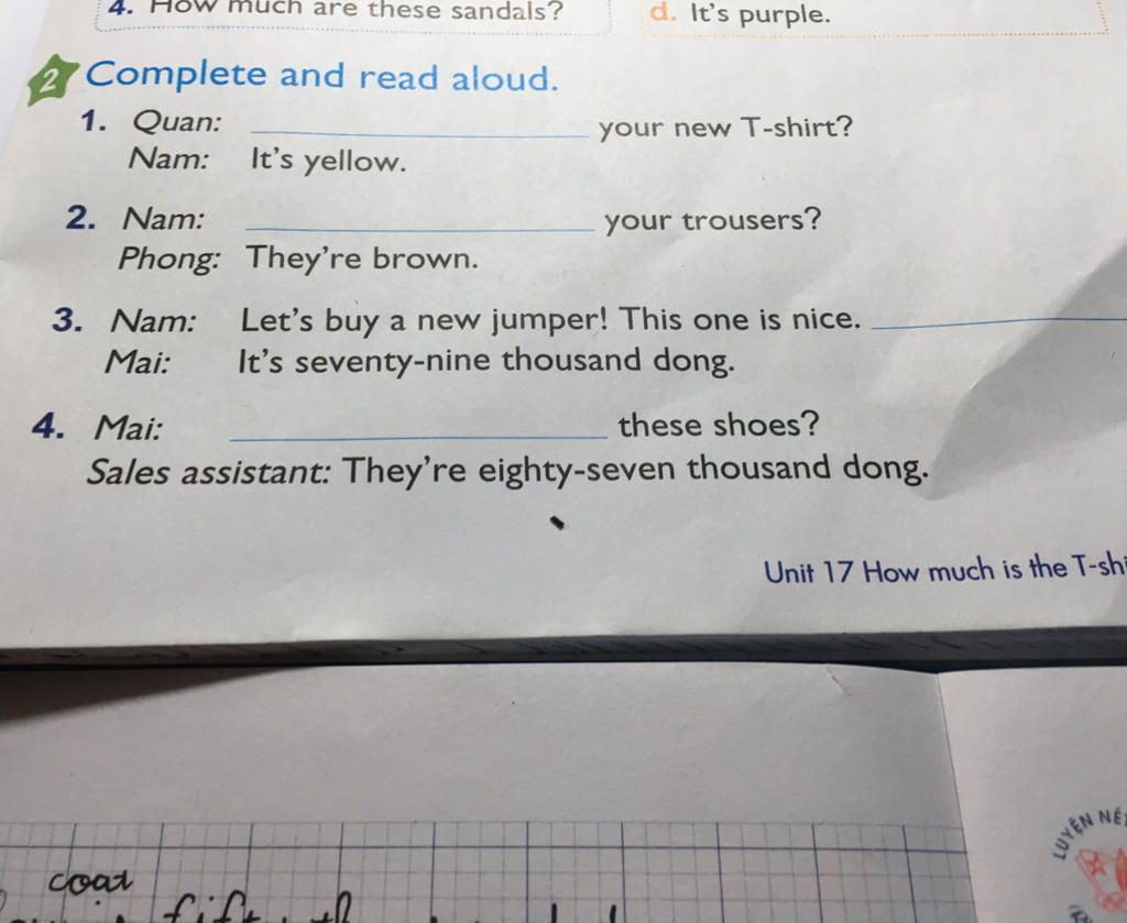 much are these sandals? d. It's purple. 4. Complete and read aloud. 1.  Quan: your new T-shirt? Nam: It's yellow. 2. Nam: your trousers? Phong:  They're brow