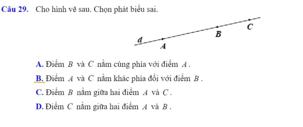 Câu 29. Cho hình vẽ sau. Chọn phát biểu sai. B A A. Điểm B và C nằm cùng  phía với điểm A. B. Điểm A và C nằm khác phía đối