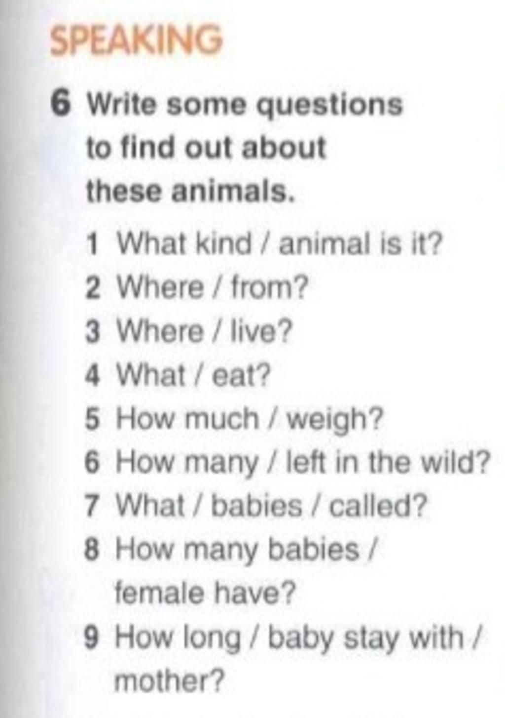SPEAKING 6 Write some questions to find out about these animals. What kind  / animal is it? 2 Where / from? 3 Where / live? 4 What / eat? 5 How much /  weigh