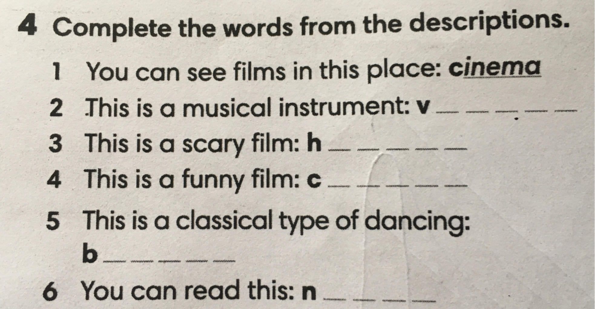 4 Complete the words from the descriptions. 1 You can see films in this  place: cinema 2 This is a musical instrument: v 3 4 5 This is a scary film:  h This