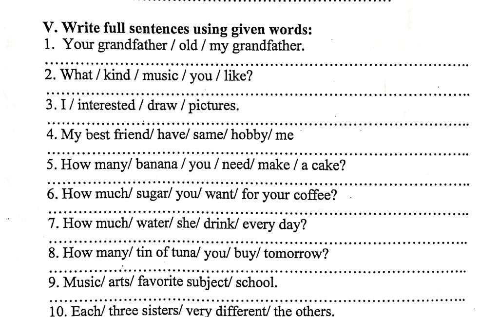 V. Write full sentences using given words: 1. Your grandfather / old / my  grandfather. 2. What/kind/music/you/like? 3. I/ interested / draw /  pictures. 4.