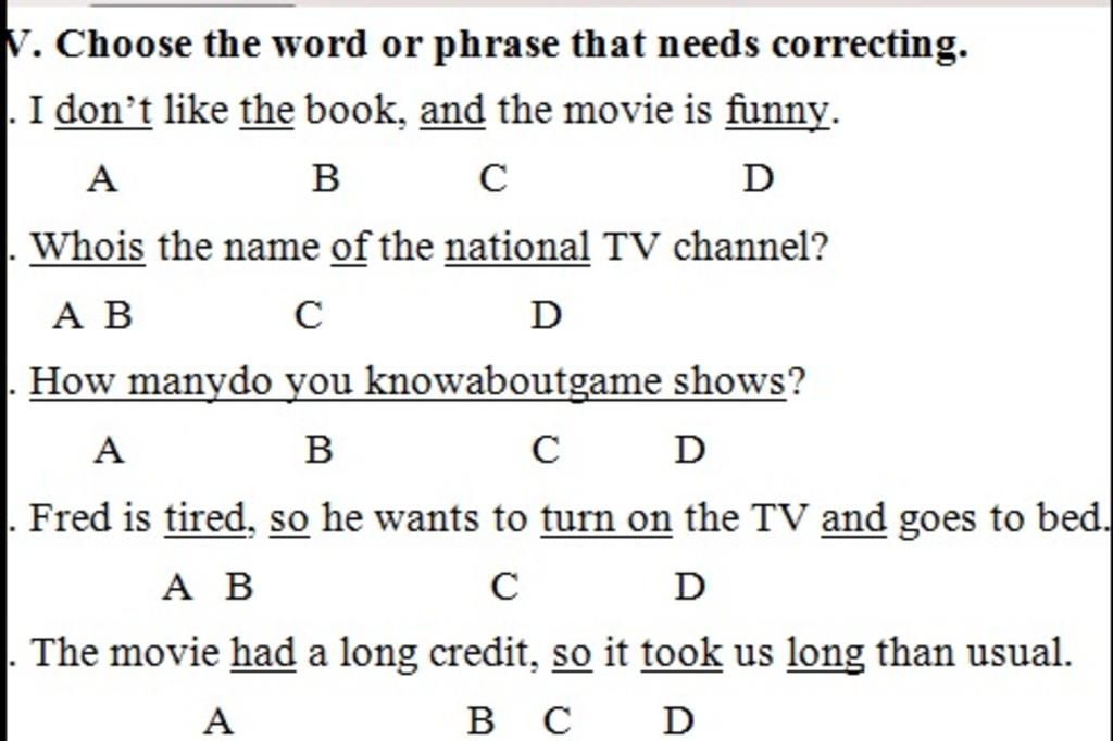 V. Choose the word or phrase that needs correcting. I don't like the book,  and the movie is funny. A B с D Whois the name of the national TV channel?  A B