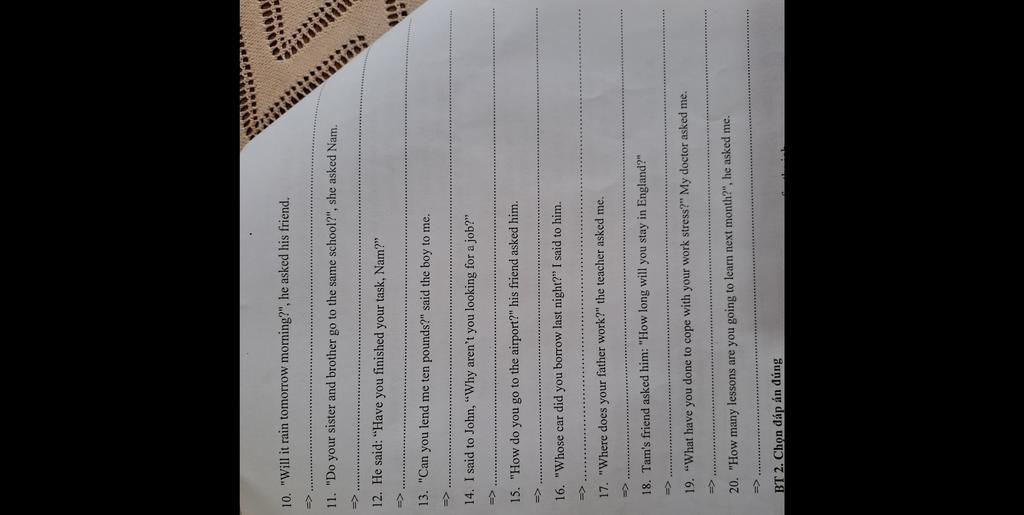 10. "Will it rain tomorrow morning?", he asked his friend.
11. "Do your sister and brother go to the same school?", she asked Nam.
=>
12. He said: "Have yo