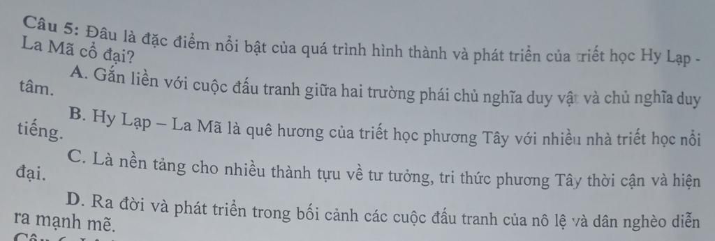 tâm.
Câu 5: Đâu là đặc điểm nổi bật của quá trình hình thành và phát triển của triết học Hy Lạp -
La Mã cổ đại?
A. Gắn liền với cuộc đấu tranh giữa hai trư