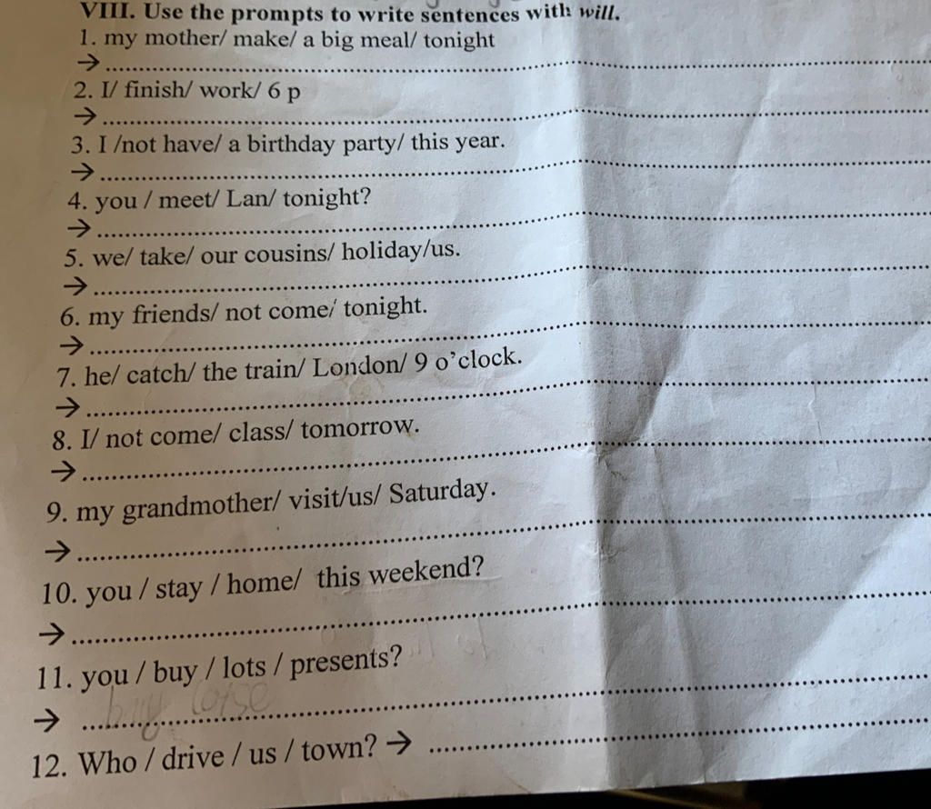 VIII. Use the prompts to write sentences with will. 1. my mother/make/ a  big meal/ tonight -> 2. I/ finish/work/ 6 p -> 3. I /not have/ a birthday  party/ t