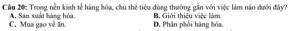 Câu 20: Trong nền kinh tế hàng hóa, chủ thể tiêu dùng thường gắn với việc làm nào dưới đây?
A. Sản xuất hàng hóa. B. Giới thiệu việc làm.
C. Mua gạo về ăn. D.